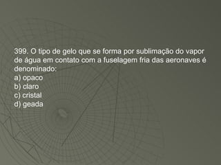 399. O tipo de gelo que se forma por sublimação do vapor de água em contato com a fuselagem fria das aeronaves é denominado: a) opaco b) claro c) cristal d) geada 
