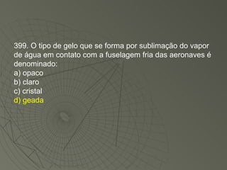 399. O tipo de gelo que se forma por sublimação do vapor de água em contato com a fuselagem fria das aeronaves é denominado: a) opaco b) claro c) cristal d) geada 