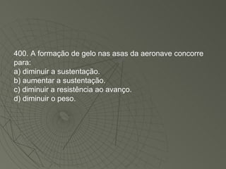 400. A formação de gelo nas asas da aeronave concorre para: a) diminuir a sustentação. b) aumentar a sustentação. c) diminuir a resistência ao avanço. d) diminuir o peso. 