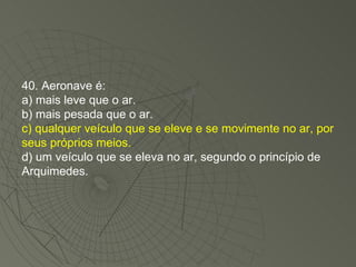 40. Aeronave é: a) mais leve que o ar. b) mais pesada que o ar. c) qualquer veículo que se eleve e se movimente no ar, por seus próprios meios. d) um veículo que se eleva no ar, segundo o princípio de Arquimedes. 