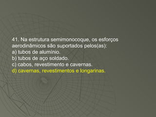 41. Na estrutura semimonocoque, os esforços aerodinâmicos são suportados pelos(as): a) tubos de alumínio. b) tubos de aço soldado. c) cabos, revestimento e cavernas. d) cavernas, revestimentos e longarinas. 