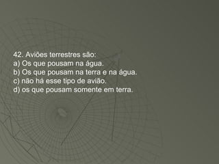 42. Aviões terrestres são: a) Os que pousam na água. b) Os que pousam na terra e na água. c) não há esse tipo de avião. d) os que pousam somente em terra. 