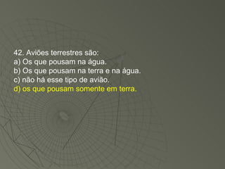 42. Aviões terrestres são: a) Os que pousam na água. b) Os que pousam na terra e na água. c) não há esse tipo de avião. d) os que pousam somente em terra. 