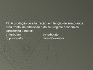 49. A produção de alta tração, em função de sua grande área frontal de admissão e do seu regime econômico, caracteriza o motor: a) turbofan b) turbojato c) pulso-jato d) estato-reator. 