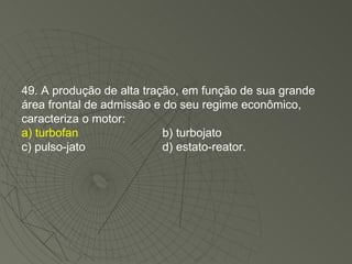 49. A produção de alta tração, em função de sua grande área frontal de admissão e do seu regime econômico, caracteriza o motor: a) turbofan b) turbojato c) pulso-jato d) estato-reator. 