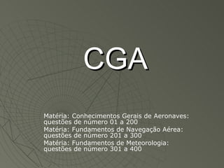 CGA Matéria: Conhecimentos Gerais de Aeronaves: questões de número 01 a 200 Matéria: Fundamentos de Navegação Aérea: questões de número 201 a 300 Matéria: Fundamentos de Meteorologia: questões de número 301 a 400 