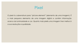 Pixel 
O pixel é a abreviatura para “picture element” (elemento de uma imagem). É 
o mais pequeno elemento de uma imagem digital e contém informação 
acerca da luminosidade e cor. Quanto mais pixéis uma imagem tiver melhor é 
a sua resolução e qualidade. 
 