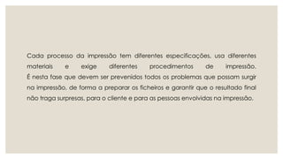 Cada processo da impressão tem diferentes especificações, usa diferentes 
materiais e exige diferentes procedimentos de impressão. 
É nesta fase que devem ser prevenidos todos os problemas que possam surgir 
na impressão, de forma a preparar os ficheiros e garantir que o resultado final 
não traga surpresas, para o cliente e para as pessoas envolvidas na impressão. 
 