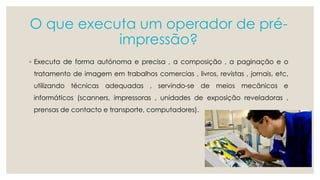 O que executa um operador de pré-impressão? 
◦ Executa de forma autónoma e precisa , a composição , a paginação e o 
tratamento de imagem em trabalhos comercias , livros, revistas , jornais, etc, 
utilizando técnicas adequadas , servindo-se de meios mecânicos e 
informáticos (scanners, impressoras , unidades de exposição reveladoras , 
prensas de contacto e transporte, computadores). 
 