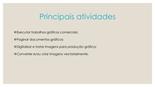 Principais atividades 
Executar trabalhos gráficos comerciais; 
Paginar documentos gráficos; 
Digitalizar e tratar imagens para produção gráfica; 
Converter e/ou criar imagens vectorialmente. 
 