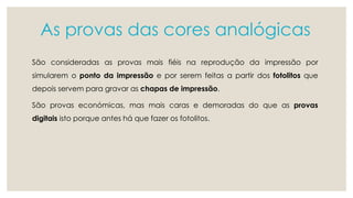 As provas das cores analógicas 
São consideradas as provas mais fiéis na reprodução da impressão por 
simularem o ponto da impressão e por serem feitas a partir dos fotolitos que 
depois servem para gravar as chapas de impressão. 
São provas económicas, mas mais caras e demoradas do que as provas 
digitais isto porque antes há que fazer os fotolitos. 
 