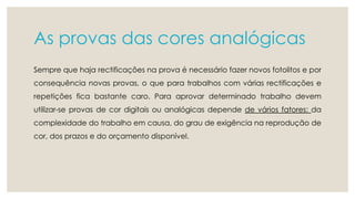 As provas das cores analógicas 
Sempre que haja rectificações na prova é necessário fazer novos fotolitos e por 
consequência novas provas, o que para trabalhos com várias rectificações e 
repetições fica bastante caro. Para aprovar determinado trabalho devem 
utilizar-se provas de cor digitais ou analógicas depende de vários fatores: da 
complexidade do trabalho em causa, do grau de exigência na reprodução de 
cor, dos prazos e do orçamento disponível. 
 
