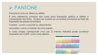  PANTONE 
Pantone é uma cor direta ou sólida. 
É uma referência universal das cores para impressão gráfica e define a 
composição das tintas . Podem ser coated ou uncoated (conforme se trate de 
impressão de papeis revestidos) 
Coated – como o couché ou obsorventes 
Uncoated –como a maioria dos fine papers . 
A cada chapa corresponde uma cor. O mesmo trabalho pode combinar 
impressão em CMYK e em cores diretas. 
 