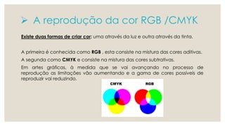  A reprodução da cor RGB /CMYK 
Existe duas formas de criar cor: uma através da luz e outra através da tinta. 
A primeira é conhecida como RGB , esta consiste na mistura das cores aditivas. 
A segunda como CMYK e consiste na mistura das cores subtrativas. 
Em artes gráficas, à medida que se vai avançando no processo de 
reprodução as limitações vão aumentando e a gama de cores possíveis de 
reproduzir vai reduzindo. 
 