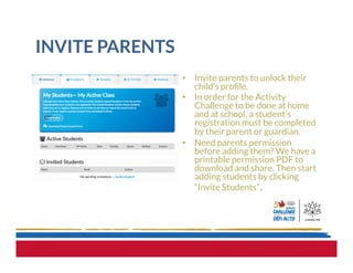 INVITE PARENTS
•  Invite parents to unlock their
child’s proﬁle.
•  In order for the Activity
Challenge to be done at home
and at school, a student’s
registration must be completed
by their parent or guardian.
•  Need parents permission
before adding them? We have a
printable permission PDF to
download and share. Then start
adding students by clicking
“Invite Students”.
 