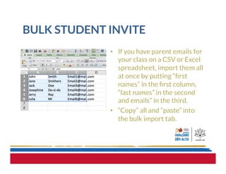 BULK STUDENT INVITE
•  If you have parent emails for
your class on a CSV or Excel
spreadsheet, import them all
at once by putting “ﬁrst
names” in the ﬁrst column,
“last names” in the second
and emails” in the third.
•  “Copy” all and “paste” into
the bulk import tab.
 