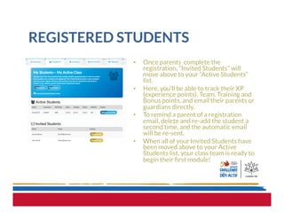 REGISTERED STUDENTS
•  Once parents complete the
registration, “Invited Students” will
move above to your “Active Students”
list.
•  Here, you’ll be able to track their XP
(experience points), Team, Training and
Bonus points, and email their parents or
guardians directly.  
•  To remind a parent of a registration
email, delete and re-add the student a
second time, and the automatic email
will be re-sent.
•  When all of your Invited Students have
been moved above to your Active
Students list, your class team is ready to
begin their ﬁrst module!
 