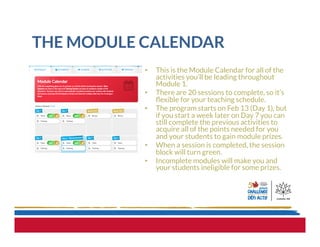 THE MODULE CALENDAR
•  This is the Module Calendar for all of the
activities you’ll be leading throughout
Module 1.  
•  There are 20 sessions to complete, so it’s
ﬂexible for your teaching schedule.
•  The program starts on Feb 13 (Day 1), but
if you start a week later on Day 7 you can
still complete the previous activities to
acquire all of the points needed for you
and your students to gain module prizes.
•  When a session is completed, the session
block will turn green.
•  Incomplete modules will make you and
your students ineligible for some prizes.
 