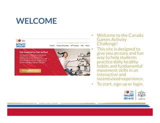 WELCOME
•  Welcome to the Canada
Games Activity
Challenge!
•  This site is designed to
give you an easy and fun
way to help students
practice daily healthy
habits and fundamental
movement skills in an
interactive and
incentivized experience.
•  To start, sign up or login.
 