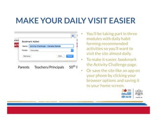 MAKE YOUR DAILY VISIT EASIER
•  You’ll be taking part in three
modules with daily habit
forming recommended
activities so you’ll want to
visit the site almost daily.
•  To make it easier, bookmark
the Activity Challenge page.
•  Or save the site like an app on
your phone by clicking your
browser options and saving it
to your home screen.
 