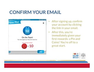 CONFIRM YOUR EMAIL
•  After signing up, conﬁrm
your account by clicking
the link in your email.
•  After this, you’re
immediately given your
ﬁrst rewards: a Pin and
Coins! You’re off to a
great start.
 