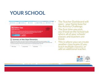 YOUR SCHOOL
•  The Teacher Dashboard will
open - your home base for
the Activity Challenge.
•  The ﬁrst time you visit,
you’ll land on the School tab
where all of your schools’
classes and teachers are
listed.
•  This is where you can create
another class teams (if you
teach multiple classes), or
add an additional teacher.
 