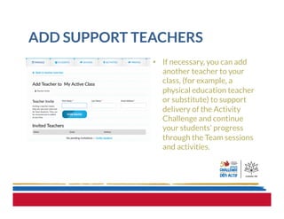 ADD SUPPORT TEACHERS
•  If necessary, you can add
another teacher to your
class, (for example, a
physical education teacher
or substitute) to support
delivery of the Activity
Challenge and continue
your students’ progress
through the Team sessions
and activities.
 