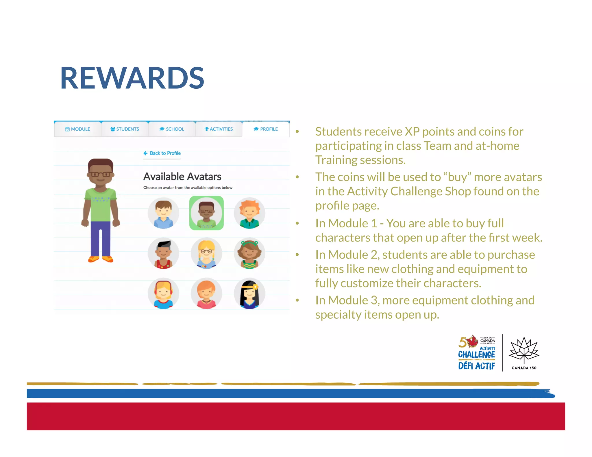 REWARDS
•  Students receive XP points and coins for
participating in class Team and at-home
Training sessions.
•  The coins will be used to “buy” more avatars
in the Activity Challenge Shop found on the
proﬁle page.
•  In Module 1 - You are able to buy full
characters that open up after the ﬁrst week.
•  In Module 2, students are able to purchase
items like new clothing and equipment to
fully customize their characters.
•  In Module 3, more equipment clothing and
specialty items open up.
 