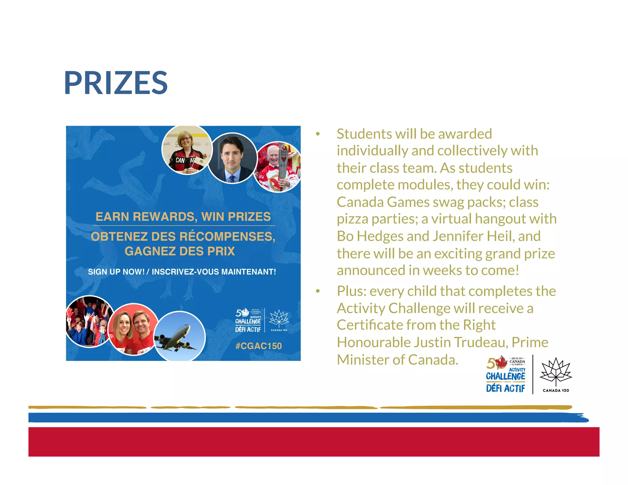 PRIZES
•  Students will be awarded
individually and collectively with
their class team. As students
complete modules, they could win:
Canada Games swag packs; class
pizza parties; a virtual hangout with
Bo Hedges and Jennifer Heil, and
there will be an exciting grand prize
announced in weeks to come!
•  Plus: every child that completes the
Activity Challenge will receive a
Certiﬁcate from the Right
Honourable Justin Trudeau, Prime
Minister of Canada.
 
