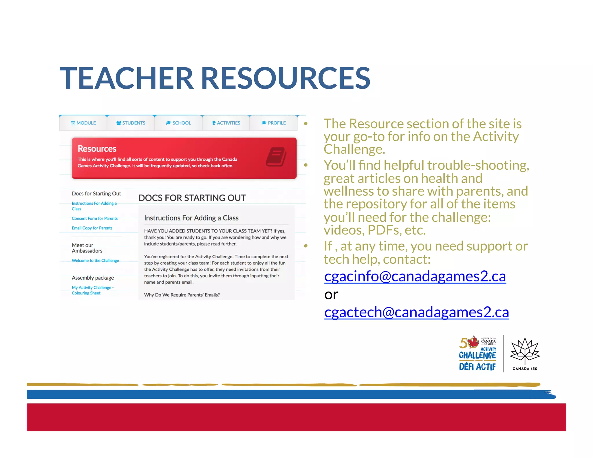 TEACHER RESOURCES
•  The Resource section of the site is
your go-to for info on the Activity
Challenge.
•  You’ll ﬁnd helpful trouble-shooting,
great articles on health and
wellness to share with parents, and
the repository for all of the items
you’ll need for the challenge:
videos, PDFs, etc.  
•  If , at any time, you need support or
tech help, contact:
cgacinfo@canadagames2.ca
or
cgactech@canadagames2.ca
 