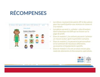 RÉCOMPENSES
•  Les élèves reçoivent des points XP et des pièces
pour leur participation aux séances en classe et
à la maison.
•  Les pièces servent à « acheter » plus d’avatars
dans la boutique du Déﬁ qui se trouve sur la
page de proﬁl. 
•  Dans le module 1, les enfants peuvent s’acheter
un nouvel avatar après la première semaine.
•  Dans le module 2, ils peuvent le personnaliser
en lui achetant de nouveaux vêtements,
accessoires et équipements sportifs.
•  Dans le module 3, ils ont un choix encore plus
vaste de vêtements et d’accessoires spécialisés.
 