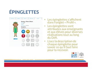 ÉPINGLETTES
•  Les épinglettes s’afﬁchent
dans l’onglet « Proﬁl ».
•  Les épinglettes sont
attribuées aux enseignants
et aux élèves pour diverses
réalisations tout au long
du Déﬁ.
•  Lisez la description de
chaque épinglette pour
savoir ce qu’il faut faire
pour la recevoir.
 