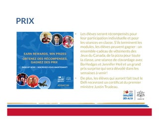 PRIX
•  Les élèves seront récompensés pour
leur participation individuelle et pour
les séances en classe. S’ils terminent les
modules, les élèves peuvent gagner : un
ensemble-cadeau de vêtements des
Jeux du Canada, de la pizza pour toute
la classe, une séance de clavardage avec
Bo Hedges et Jennifer Heil et un grand
prix surprise qui sera dévoilé dans les
semaines à venir!
•  De plus, les élèves qui auront fait tout le
Déﬁ recevront un certiﬁcat du premier
ministre Justin Trudeau.
 