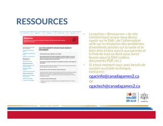 RESSOURCES
•  La section « Ressources » du site
contient tout ce que vous devez
savoir sur le Déﬁ : de l’information
utile sur la résolution des problèmes,
d’excellents articles sur la santé et le
bien-être à faire suivre aux parents et
la liste de tout ce dont vous aurez
besoin pour le Déﬁ (vidéos,
documents PDF, etc.).
•  Si à tout moment vous avez besoin de
soutien ou d’aide technique,
contactez :
cgacinfo@canadagames2.ca
or
cgactech@canadagames2.ca
 