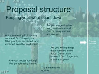 Proposal structure
Keeping your word count down
                                     Are you suggesting too
                                     many research areas?
                                     One or two questions
Are you referring to too many        are enough
sources? Don’t forget your
Bibliography is annotated (and                                       Proposal
excluded from the word count)                                        structure

                                        Are you writing things
                                        that should be in the
                                        actual Dissertation
                                        instead? Don’t forget this
   Are your quotes too long?            is just a proposal
   Use paraphrasing instead
                                 Try a ‘backwards
                                 outline’
 