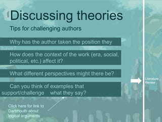 Discussing theories
   Tips for challenging authors

   Why has the author taken the position they
have?
   How does the context of the work (era, social,
   political, etc.) affect it?

   What different perspectives might there be?
                                                    Literature
                                                    Review
   Can you think of examples that
support/challenge what they say?

  Click here for link to
  Dartmouth about
  logical arguments
 