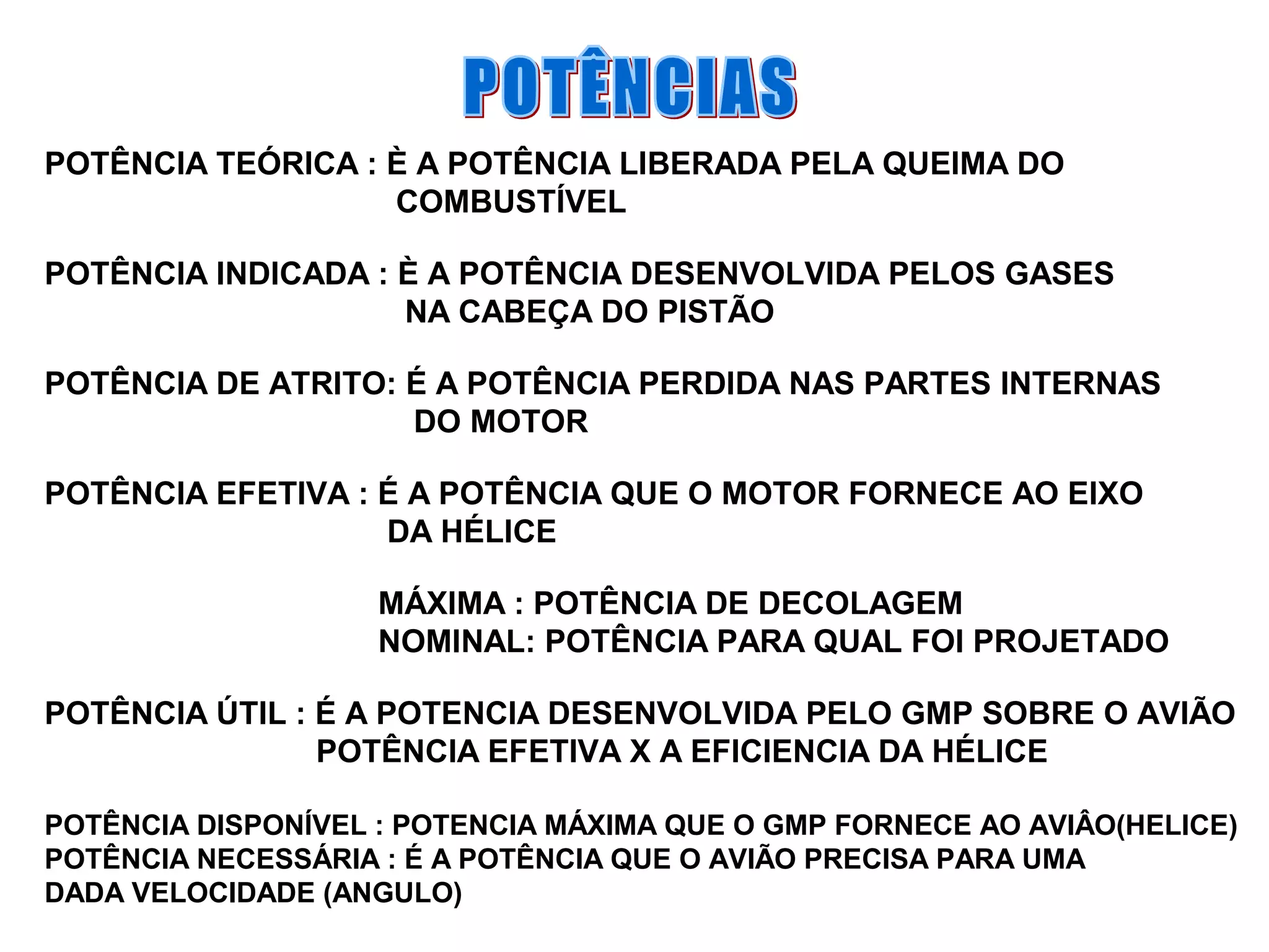 POTÊNCIA TEÓRICA : È A POTÊNCIA LIBERADA PELA QUEIMA DO
COMBUSTÍVEL
POTÊNCIA INDICADA : È A POTÊNCIA DESENVOLVIDA PELOS GASES
NA CABEÇA DO PISTÃO
POTÊNCIA DE ATRITO: É A POTÊNCIA PERDIDA NAS PARTES INTERNAS
DO MOTOR
POTÊNCIA EFETIVA : É A POTÊNCIA QUE O MOTOR FORNECE AO EIXO
DA HÉLICE
MÁXIMA : POTÊNCIA DE DECOLAGEM
NOMINAL: POTÊNCIA PARA QUAL FOI PROJETADO
POTÊNCIA ÚTIL : É A POTENCIA DESENVOLVIDA PELO GMP SOBRE O AVIÃO
POTÊNCIA EFETIVA X A EFICIENCIA DA HÉLICE
POTÊNCIA DISPONÍVEL : POTENCIA MÁXIMA QUE O GMP FORNECE AO AVIÂO(HELICE)
POTÊNCIA NECESSÁRIA : É A POTÊNCIA QUE O AVIÃO PRECISA PARA UMA
DADA VELOCIDADE (ANGULO)
 
