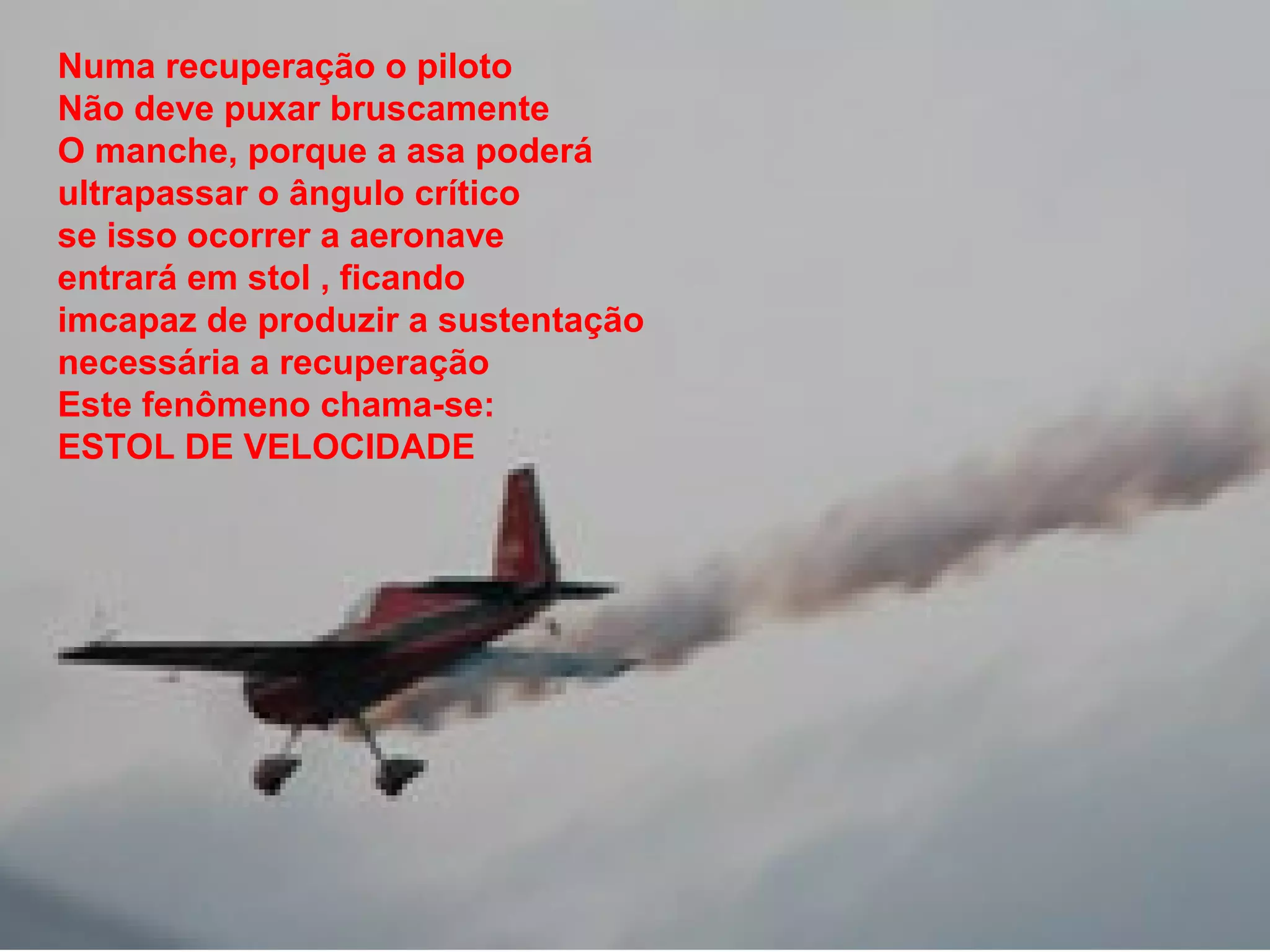 Numa recuperação o piloto
Não deve puxar bruscamente
O manche, porque a asa poderá
ultrapassar o ângulo crítico
se isso ocorrer a aeronave
entrará em stol , ficando
imcapaz de produzir a sustentação
necessária a recuperação
Este fenômeno chama-se:
ESTOL DE VELOCIDADE
 