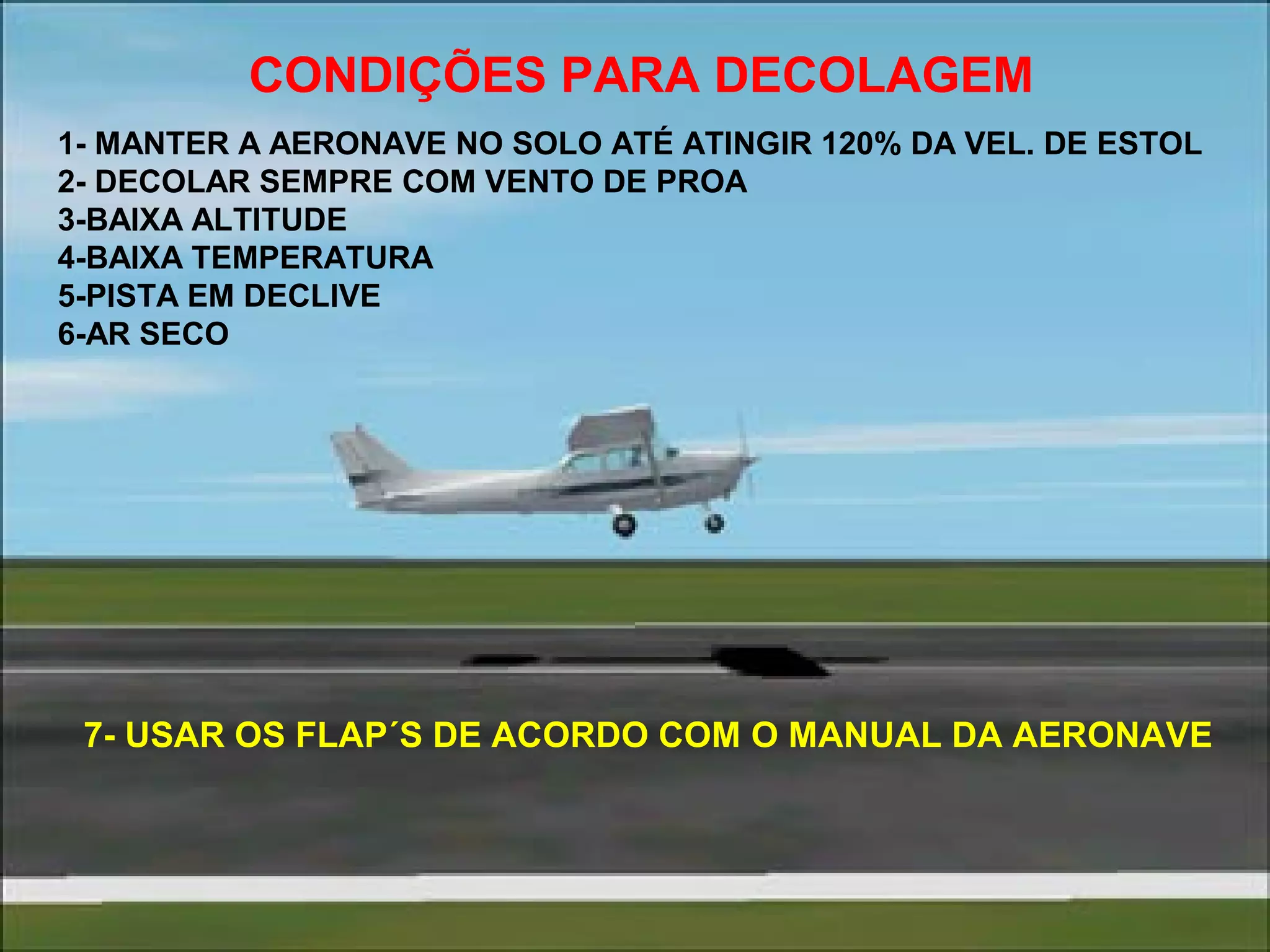 CONDIÇÕES PARA DECOLAGEM
1- MANTER A AERONAVE NO SOLO ATÉ ATINGIR 120% DA VEL. DE ESTOL
2- DECOLAR SEMPRE COM VENTO DE PROA
3-BAIXA ALTITUDE
4-BAIXA TEMPERATURA
5-PISTA EM DECLIVE
6-AR SECO
7- USAR OS FLAP´S DE ACORDO COM O MANUAL DA AERONAVE
 
