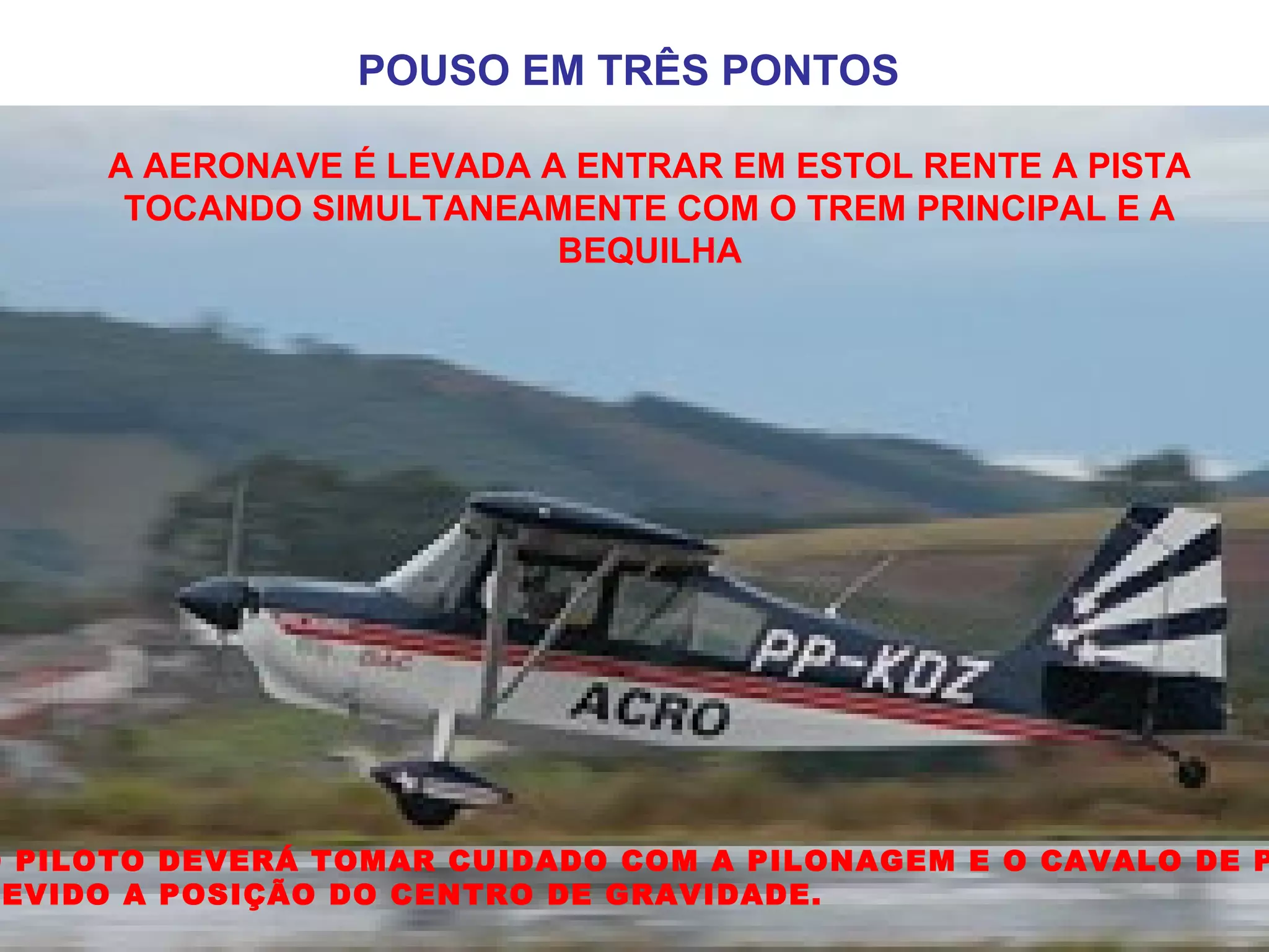 POUSO EM TRÊS PONTOS
A AERONAVE É LEVADA A ENTRAR EM ESTOL RENTE A PISTA
TOCANDO SIMULTANEAMENTE COM O TREM PRINCIPAL E A
BEQUILHA
O PILOTO DEVERÁ TOMAR CUIDADO COM A PILONAGEM E O CAVALO DE P
EVIDO A POSIÇÃO DO CENTRO DE GRAVIDADE.
 
