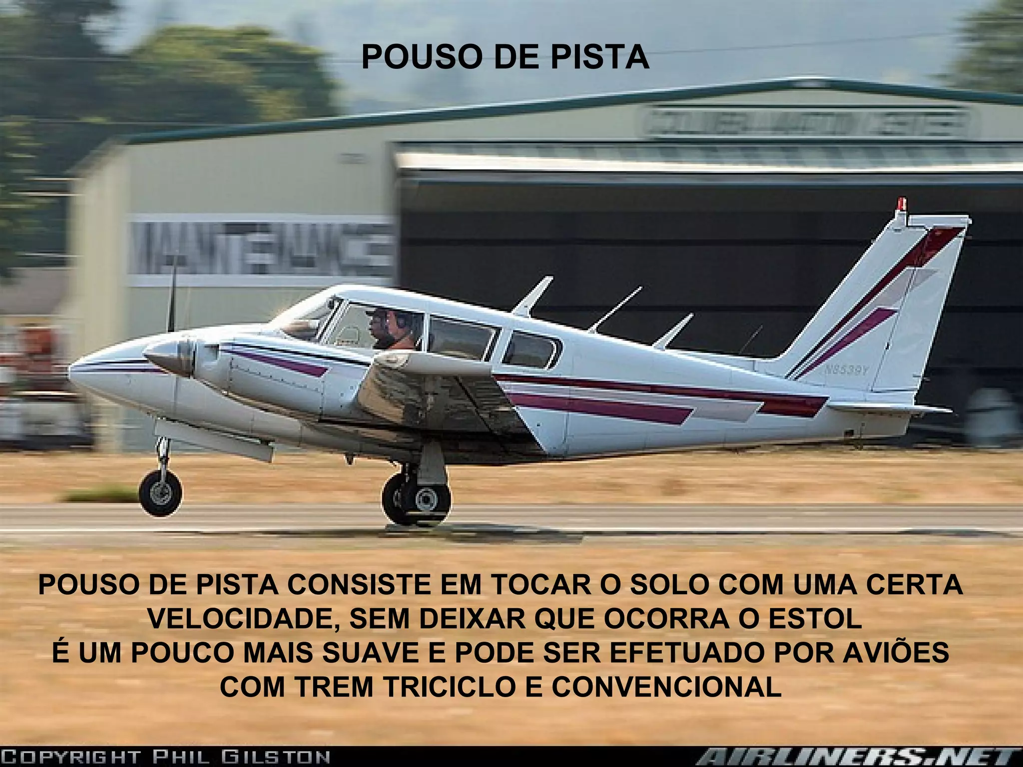 POUSO DE PISTA
POUSO DE PISTA CONSISTE EM TOCAR O SOLO COM UMA CERTA
VELOCIDADE, SEM DEIXAR QUE OCORRA O ESTOL
É UM POUCO MAIS SUAVE E PODE SER EFETUADO POR AVIÕES
COM TREM TRICICLO E CONVENCIONAL
 