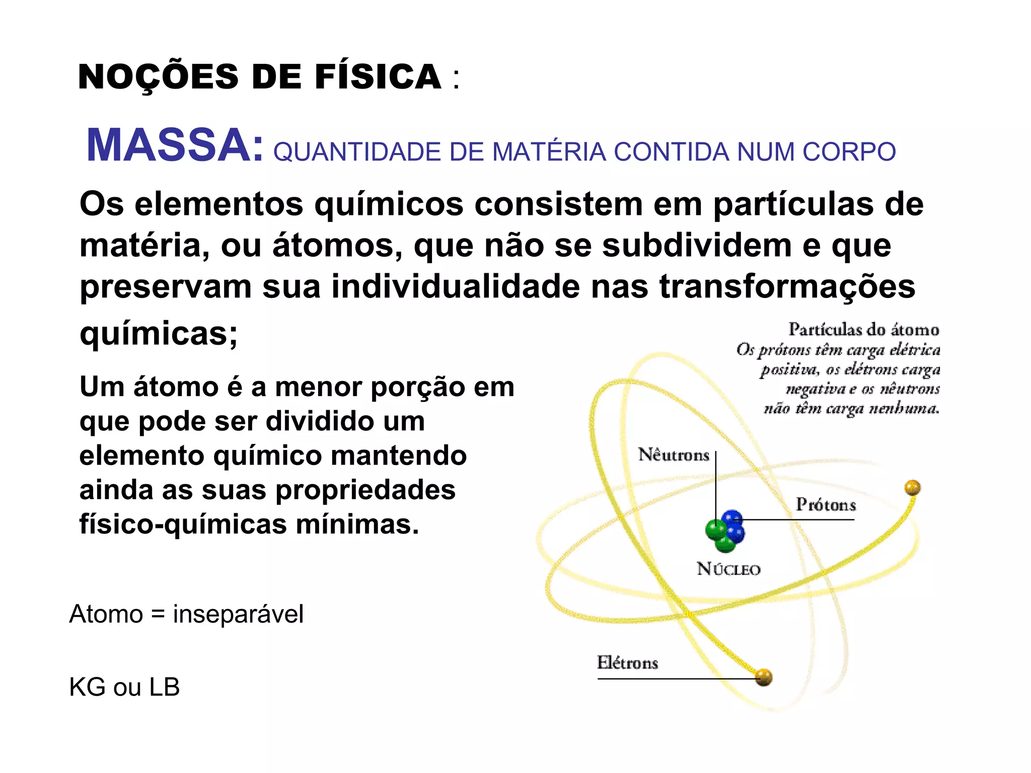 NOÇÕES DE FÍSICA :
MASSA: QUANTIDADE DE MATÉRIA CONTIDA NUM CORPO
Os elementos químicos consistem em partículas de
matéria, ou átomos, que não se subdividem e que
preservam sua individualidade nas transformações
químicas;
Um átomo é a menor porção em
que pode ser dividido um
elemento químico mantendo
ainda as suas propriedades
físico-químicas mínimas.
Atomo = inseparável
KG ou LB
 