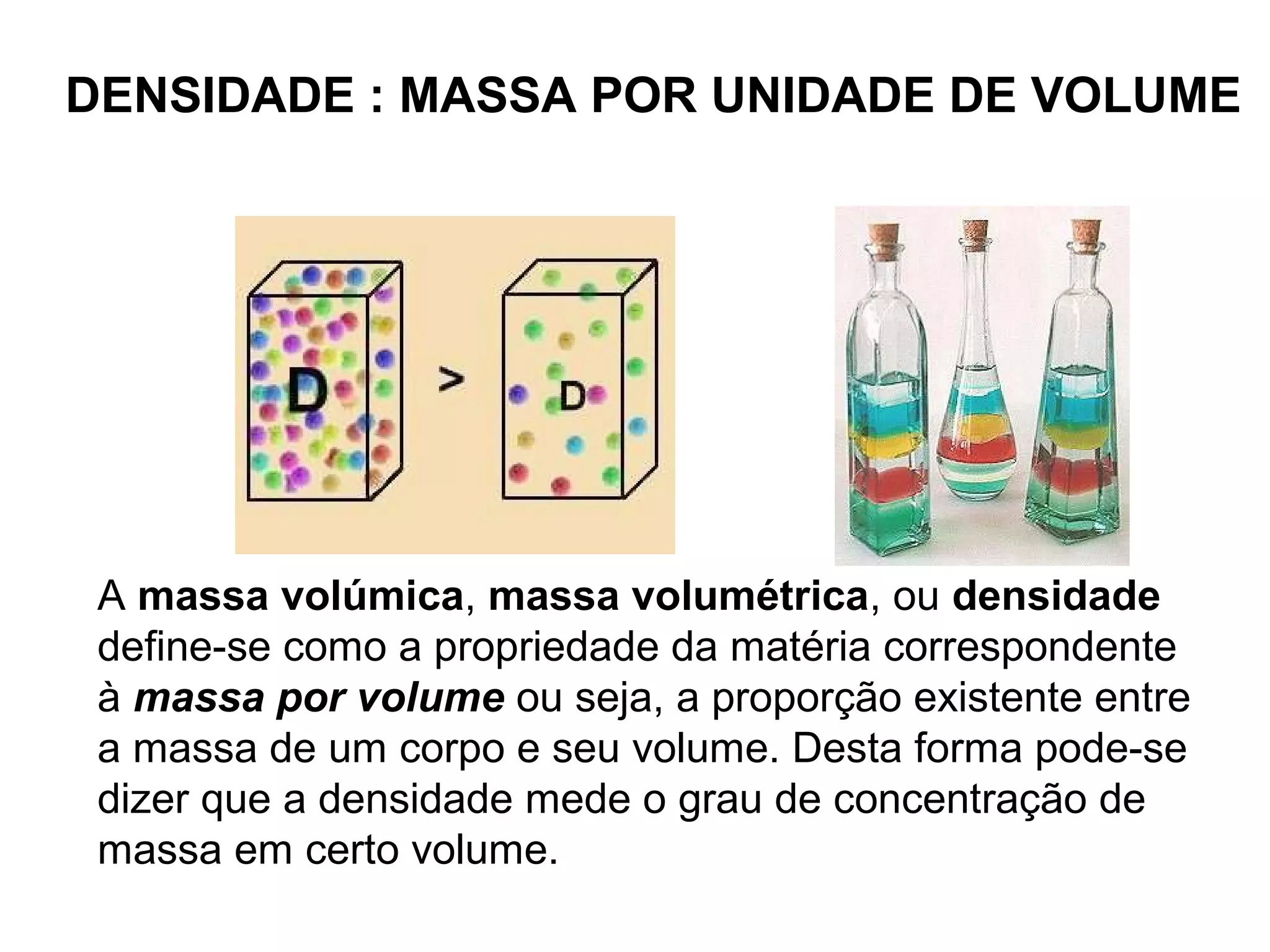 DENSIDADE : MASSA POR UNIDADE DE VOLUME
A massa volúmica, massa volumétrica, ou densidade
define-se como a propriedade da matéria correspondente
à massa por volume ou seja, a proporção existente entre
a massa de um corpo e seu volume. Desta forma pode-se
dizer que a densidade mede o grau de concentração de
massa em certo volume.
 