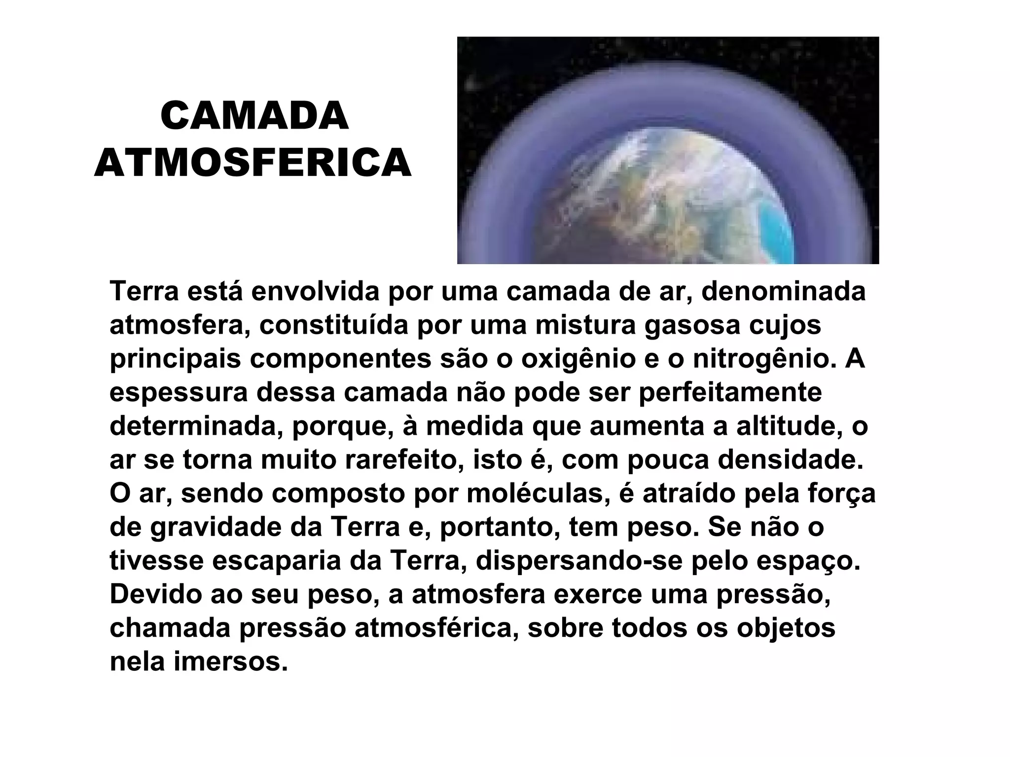 Terra está envolvida por uma camada de ar, denominada
atmosfera, constituída por uma mistura gasosa cujos
principais componentes são o oxigênio e o nitrogênio. A
espessura dessa camada não pode ser perfeitamente
determinada, porque, à medida que aumenta a altitude, o
ar se torna muito rarefeito, isto é, com pouca densidade.
O ar, sendo composto por moléculas, é atraído pela força
de gravidade da Terra e, portanto, tem peso. Se não o
tivesse escaparia da Terra, dispersando-se pelo espaço.
Devido ao seu peso, a atmosfera exerce uma pressão,
chamada pressão atmosférica, sobre todos os objetos
nela imersos.
CAMADA
ATMOSFERICA
 