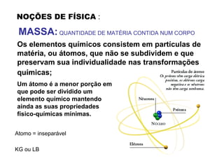 NOÇÕES DE FÍSICA :
MASSA: QUANTIDADE DE MATÉRIA CONTIDA NUM CORPO
Os elementos químicos consistem em partículas de
matéria, ou átomos, que não se subdividem e que
preservam sua individualidade nas transformações
químicas;
Um átomo é a menor porção em
que pode ser dividido um
elemento químico mantendo
ainda as suas propriedades
físico-químicas mínimas.
Atomo = inseparável
KG ou LB
 