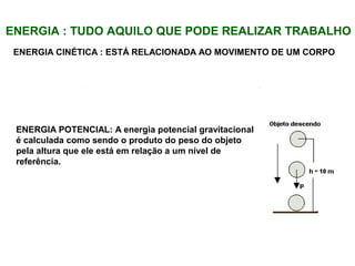 ENERGIA : TUDO AQUILO QUE PODE REALIZAR TRABALHO
ENERGIA CINÉTICA : ESTÁ RELACIONADA AO MOVIMENTO DE UM CORPO
ENERGIA POTENCIAL: A energia potencial gravitacional
é calculada como sendo o produto do peso do objeto
pela altura que ele está em relação a um nível de
referência.
 