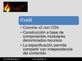 FHIR
• Convina v2 con CDA
• Construcción a base de
componentes modulares
denominados recursos
• La especificación permite
compartir con independencia
del contenido
3/05/13

carlos@cgallego.es

www.cgallego.es

12

 