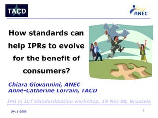 19-11-2008 How standards can help IPRs to evolve for the benefit of consumers? Chiara Giovannini, ANEC Anne-Catherine Lorrain, TACD IPR in ICT standardisation workshop, 19 Nov 08, Brussels 