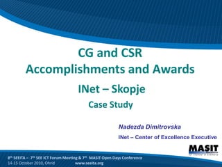 CG and CSR
         Accomplishments and Awards
                                     INet – Skopje
                                          Case Study

                                                          Nadezda Dimitrovska
                                                          INet – Center of Excellence Executive


8th SEEITA – 7th SEE ICT Forum Meeting & 7th MASIT Open Days Conference
14-15 October 2010, Ohrid            www.seeita.org
 
