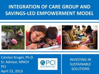 INVESTING IN
SUSTAINABLE
SOLUTIONS
INTEGRATION OF CARE GROUP AND
SAVINGS-LED EMPOWERMENT MODEL
Carolyn Kruger, Ph.D.
Sr. Advisor, MNCH
PCI
April 23, 2013
 